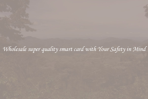 Wholesale super quality smart card with Your Safety in Mind