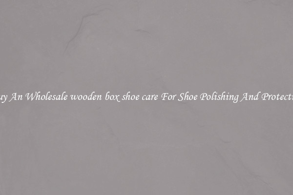 Buy An Wholesale wooden box shoe care For Shoe Polishing And Protection