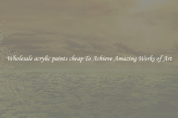 Wholesale acrylic paints cheap To Achieve Amazing Works of Art