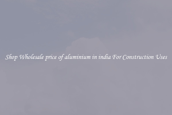 Shop Wholesale price of aluminium in india For Construction Uses